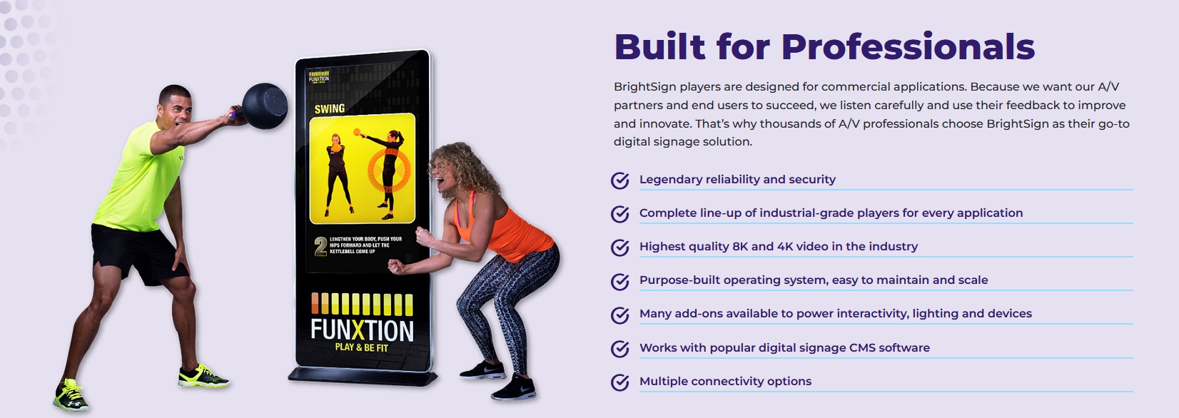 BrightSign players are designed for commercial applications. Because we want our A/V partners and end users to succeed, we listen carefully and use their feedback to improve and innovate. That’s why thousands of A/V professionals choose BrightSign as their go-to digital signage solution.